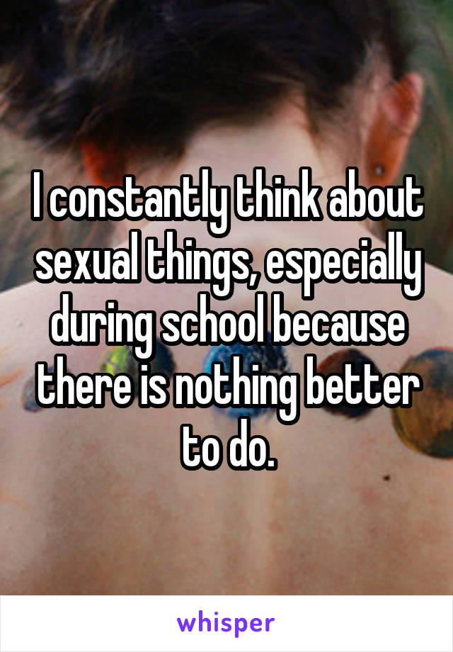 I constantly think about sexual things, especially during school because there is nothing better to do.