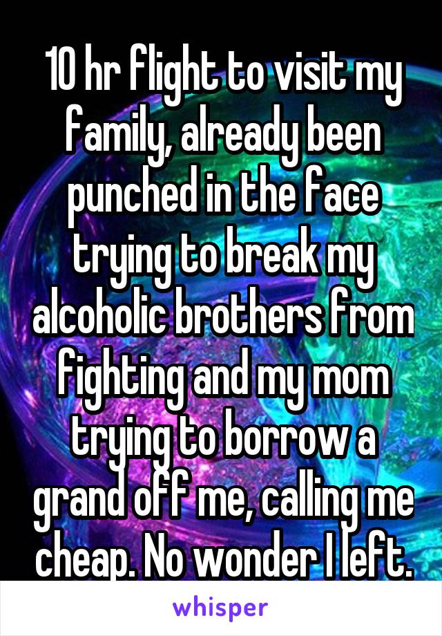 10 hr flight to visit my family, already been punched in the face trying to break my alcoholic brothers from fighting and my mom trying to borrow a grand off me, calling me cheap. No wonder I left.