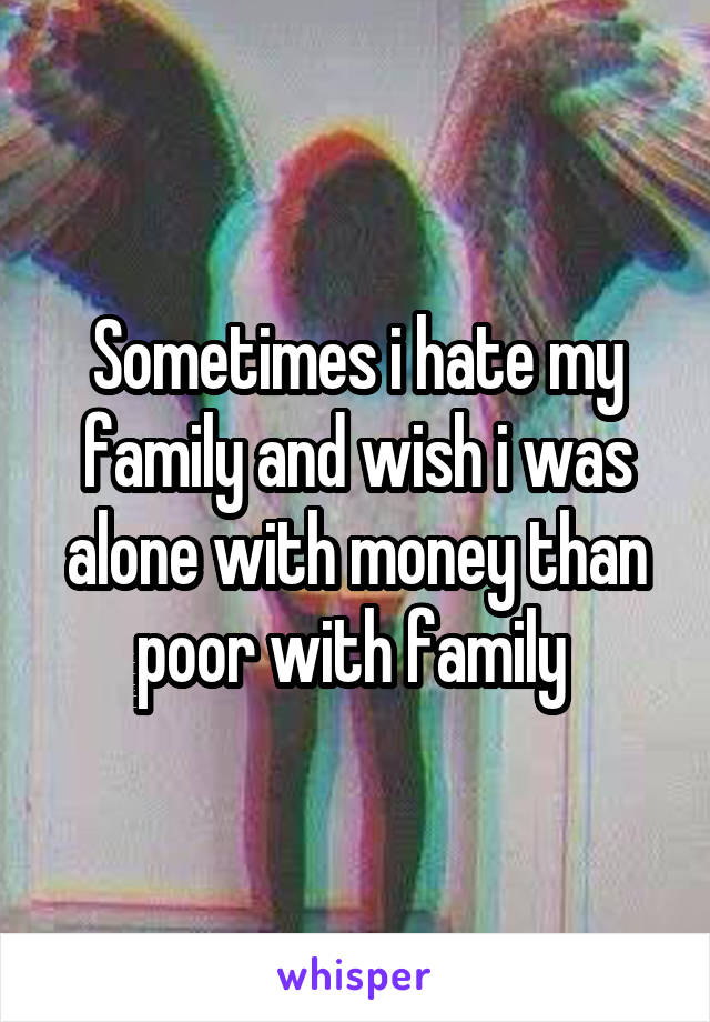 Sometimes i hate my family and wish i was alone with money than poor with family 