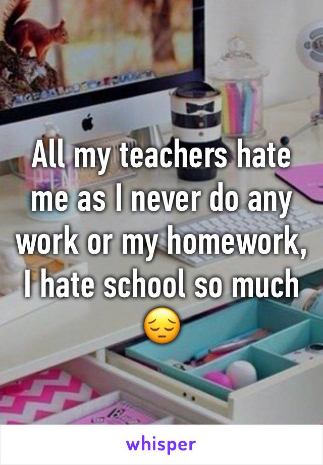 All my teachers hate me as I never do any work or my homework, I hate school so much 😔