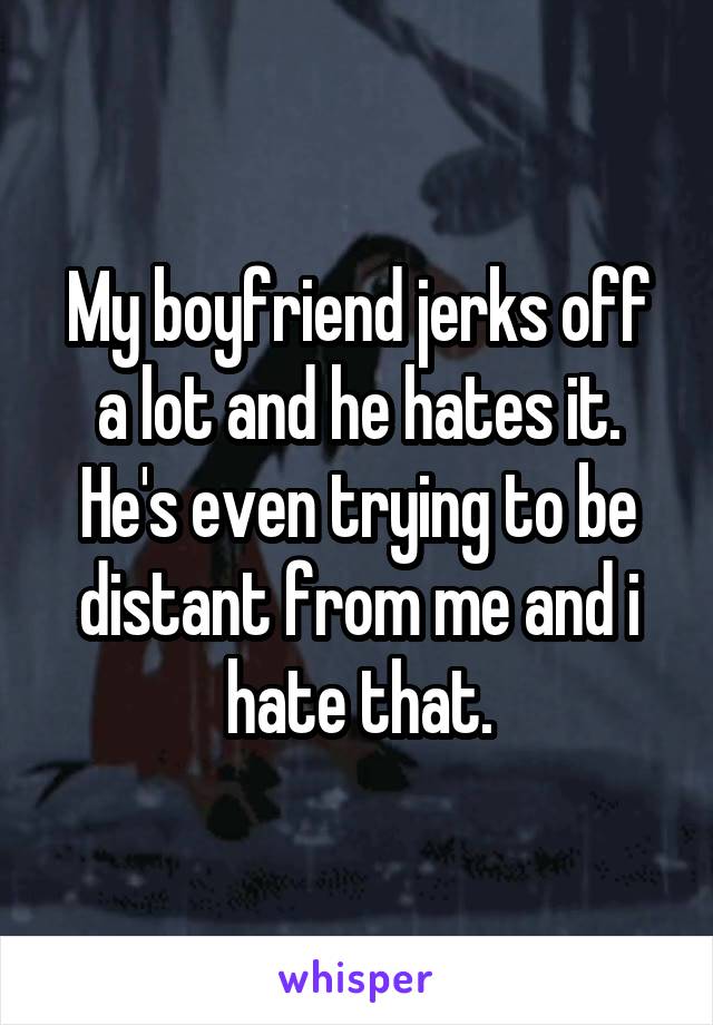 My boyfriend jerks off a lot and he hates it. He's even trying to be distant from me and i hate that.