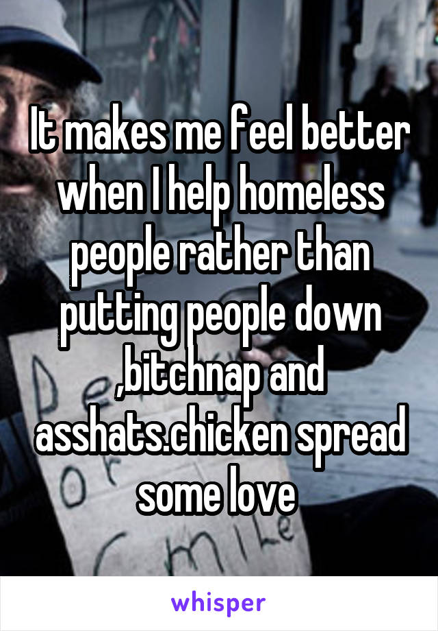 It makes me feel better when I help homeless people rather than putting people down ,bitchnap and asshats.chicken spread some love 