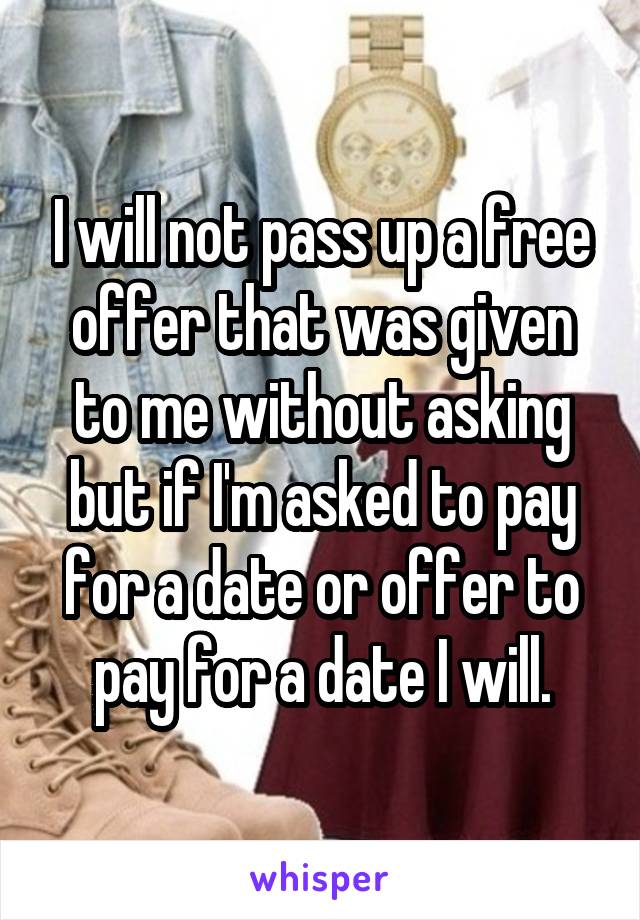 I will not pass up a free offer that was given to me without asking but if I'm asked to pay for a date or offer to pay for a date I will.