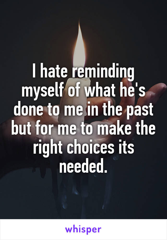 I hate reminding myself of what he's done to me in the past but for me to make the right choices its needed.