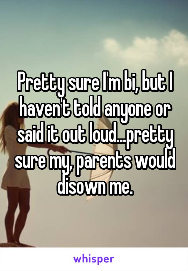 Pretty sure I'm bi, but I haven't told anyone or said it out loud...pretty sure my, parents would disown me.
