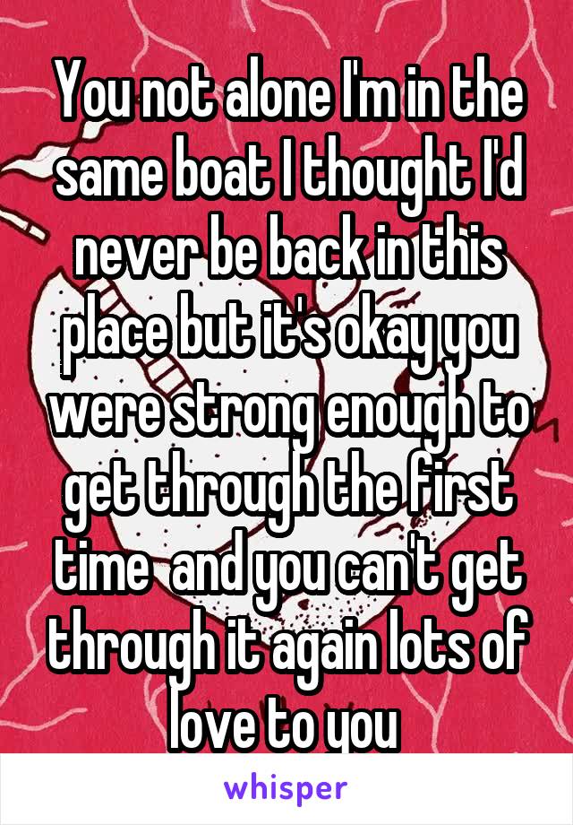 You not alone I'm in the same boat I thought I'd never be back in this place but it's okay you were strong enough to get through the first time  and you can't get through it again lots of love to you 