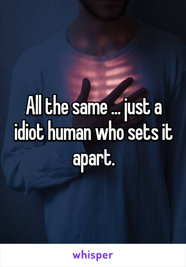 All the same ... just a idiot human who sets it apart.