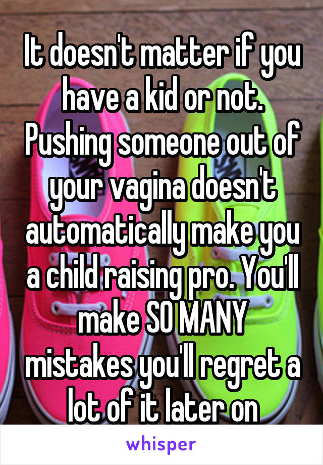 It doesn't matter if you have a kid or not. Pushing someone out of your vagina doesn't automatically make you a child raising pro. You'll make SO MANY mistakes you'll regret a lot of it later on