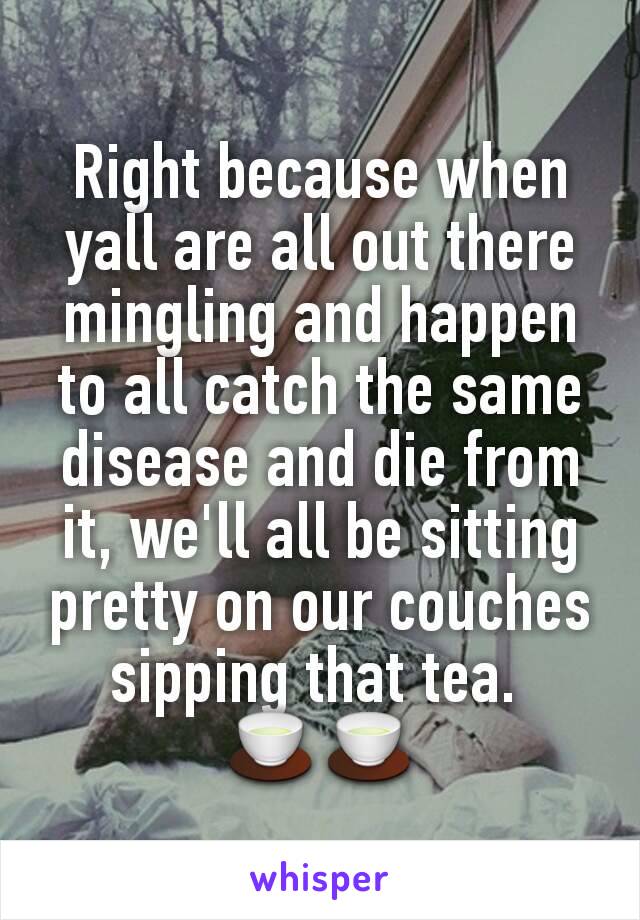 Right because when yall are all out there mingling and happen to all catch the same disease and die from it, we'll all be sitting pretty on our couches sipping that tea. 
🍵🍵