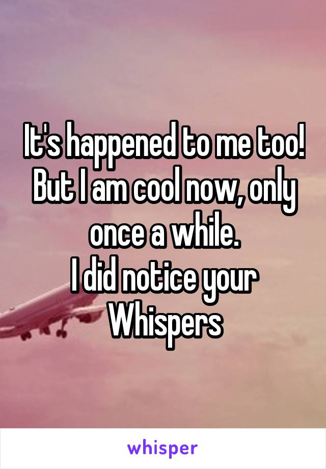 It's happened to me too! But I am cool now, only once a while.
I did notice your Whispers