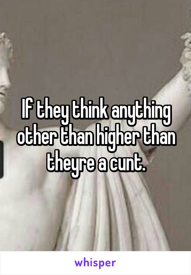 If they think anything other than higher than theyre a cunt.