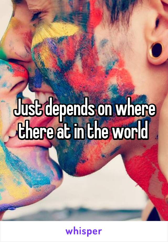 Just depends on where there at in the world 