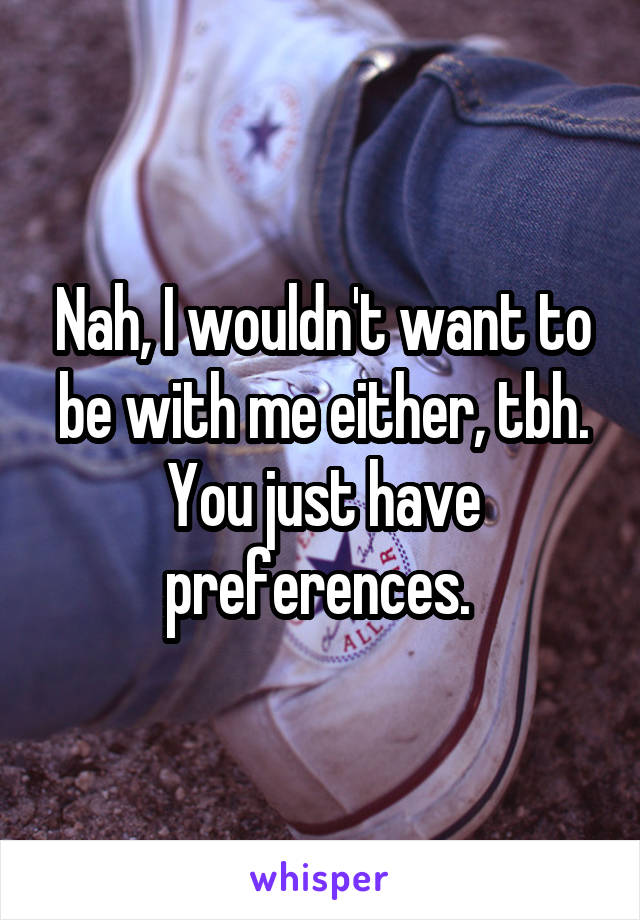 Nah, I wouldn't want to be with me either, tbh. You just have preferences. 