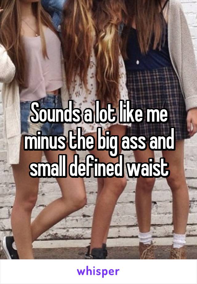 Sounds a lot like me minus the big ass and small defined waist
