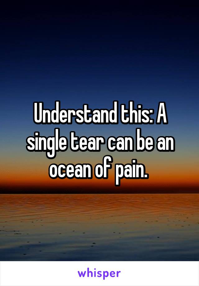 Understand this: A single tear can be an ocean of pain. 
