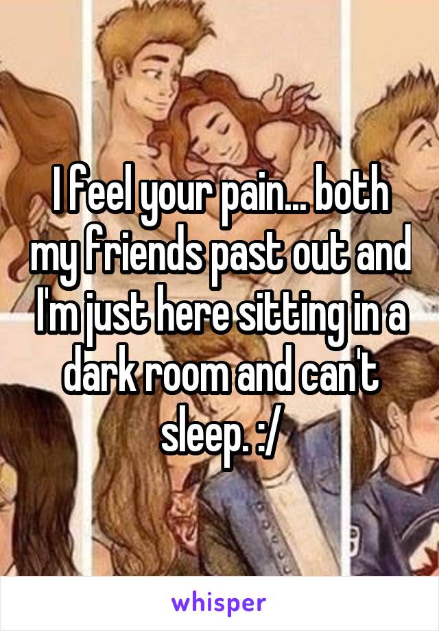 I feel your pain... both my friends past out and I'm just here sitting in a dark room and can't sleep. :/