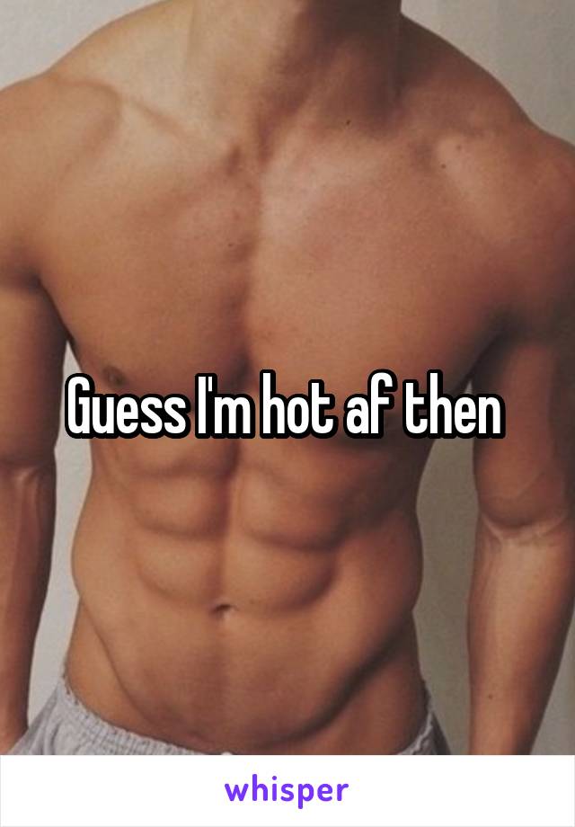 Guess I'm hot af then 