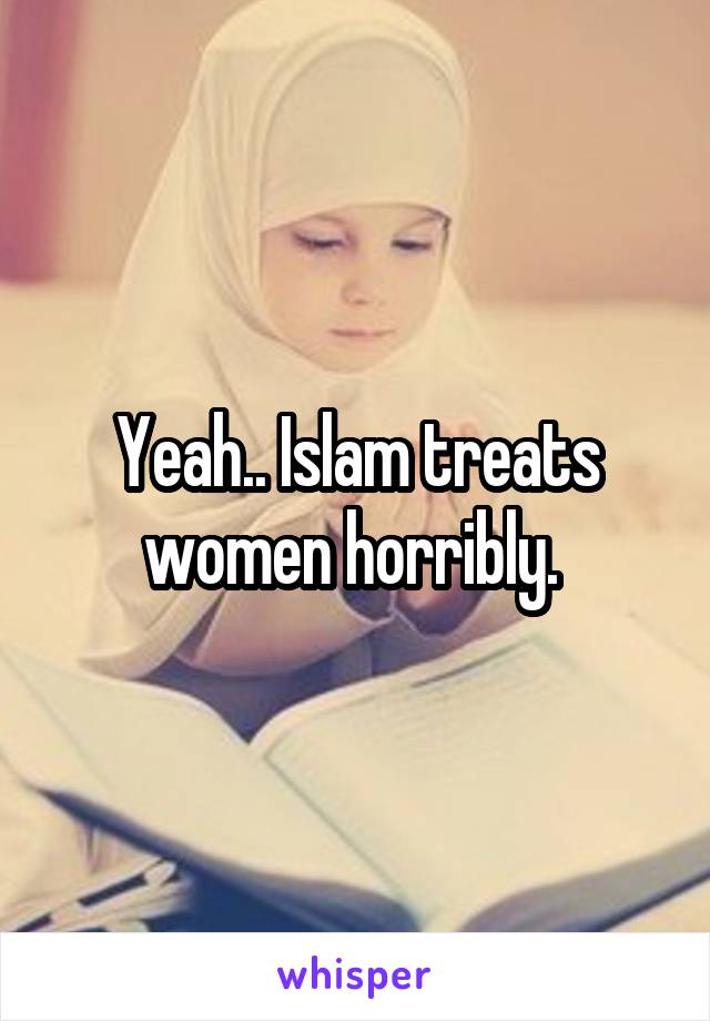 Yeah.. Islam treats women horribly. 