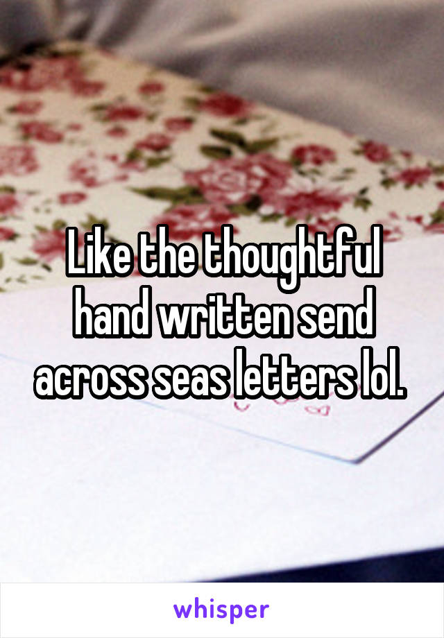 Like the thoughtful hand written send across seas letters lol. 