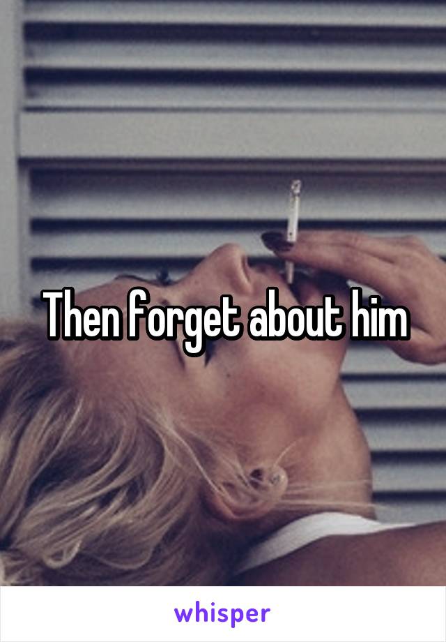 Then forget about him