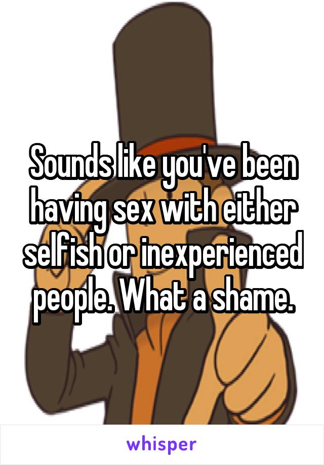 Sounds like you've been having sex with either selfish or inexperienced people. What a shame.