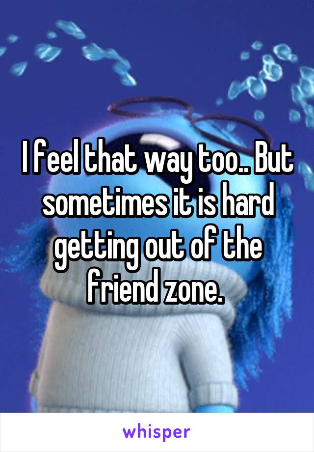 I feel that way too.. But sometimes it is hard getting out of the friend zone. 