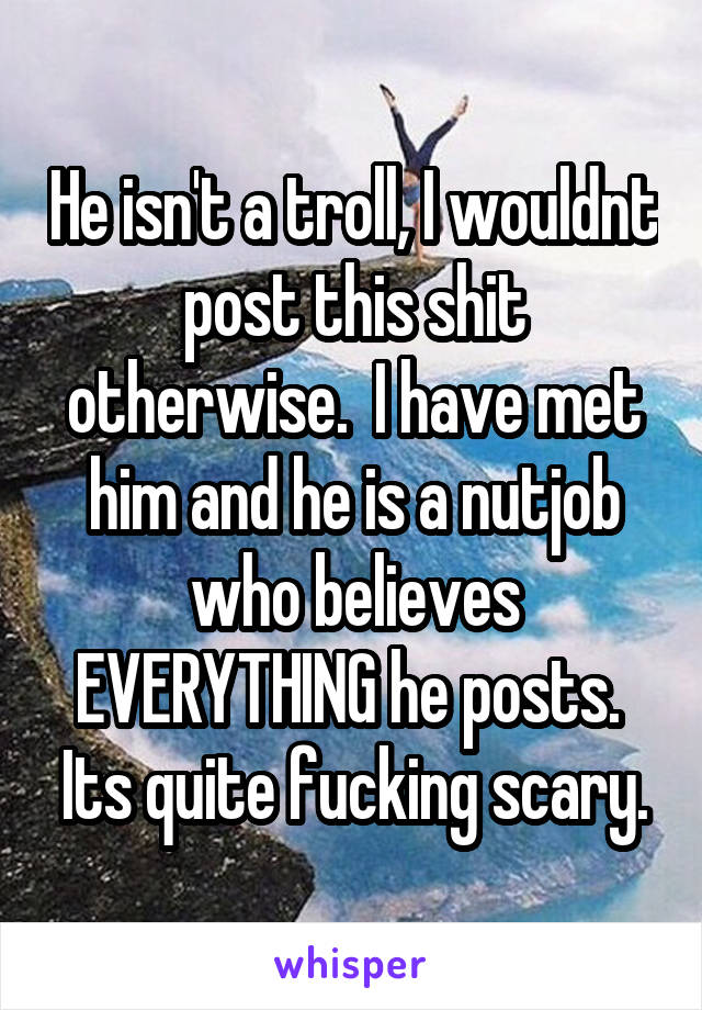 He isn't a troll, I wouldnt post this shit otherwise.  I have met him and he is a nutjob who believes EVERYTHING he posts.  Its quite fucking scary.