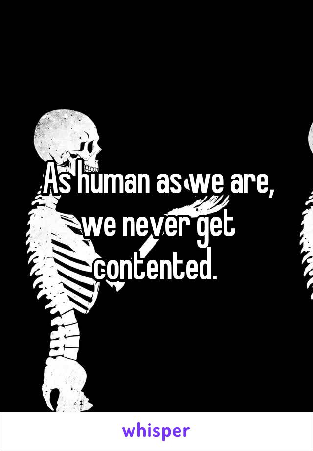 As human as we are, we never get contented. 