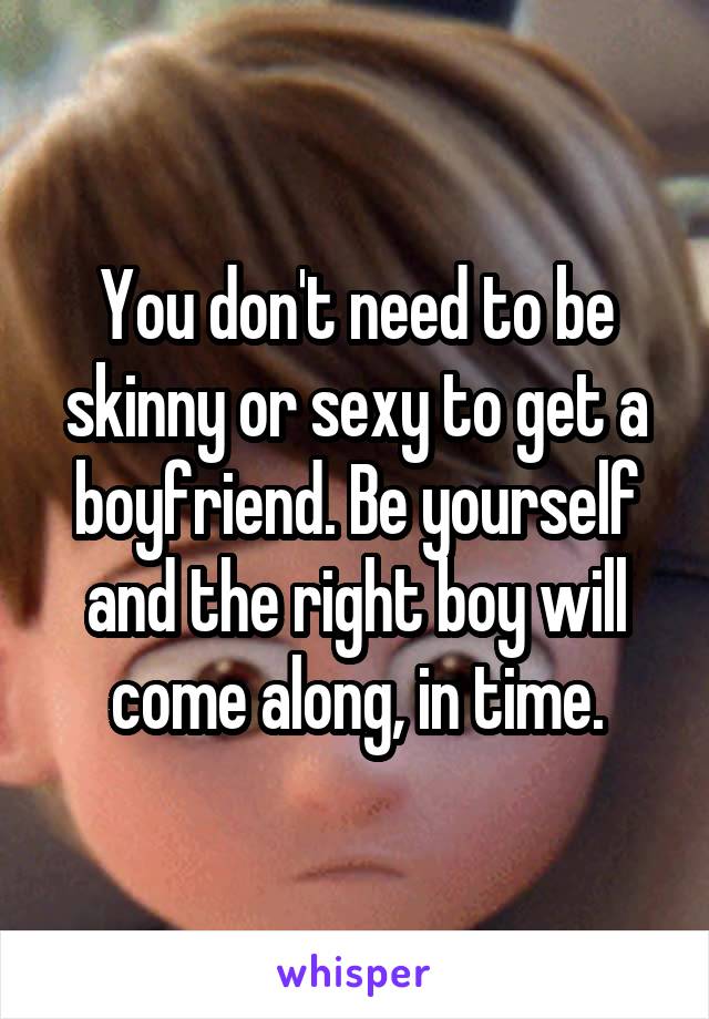 You don't need to be skinny or sexy to get a boyfriend. Be yourself and the right boy will come along, in time.