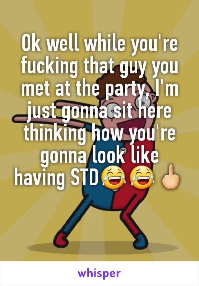 Ok well while you're fucking that guy you met at the party, I'm just gonna sit here thinking how you're gonna look like having STD😂😂🖕