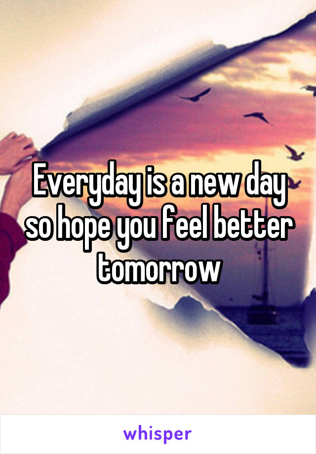 Everyday is a new day so hope you feel better tomorrow