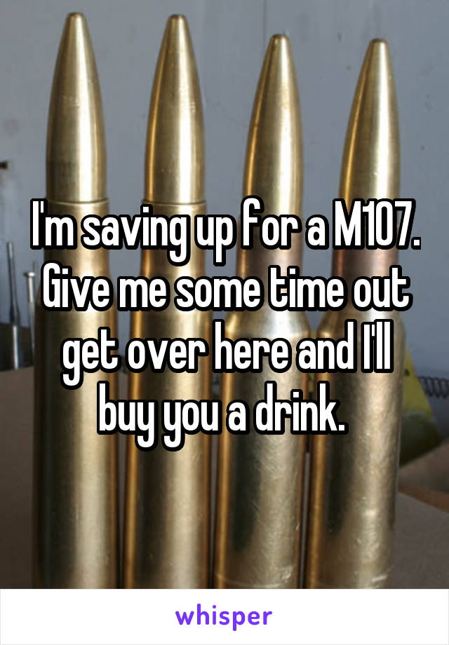 I'm saving up for a M107. Give me some time out get over here and I'll buy you a drink. 