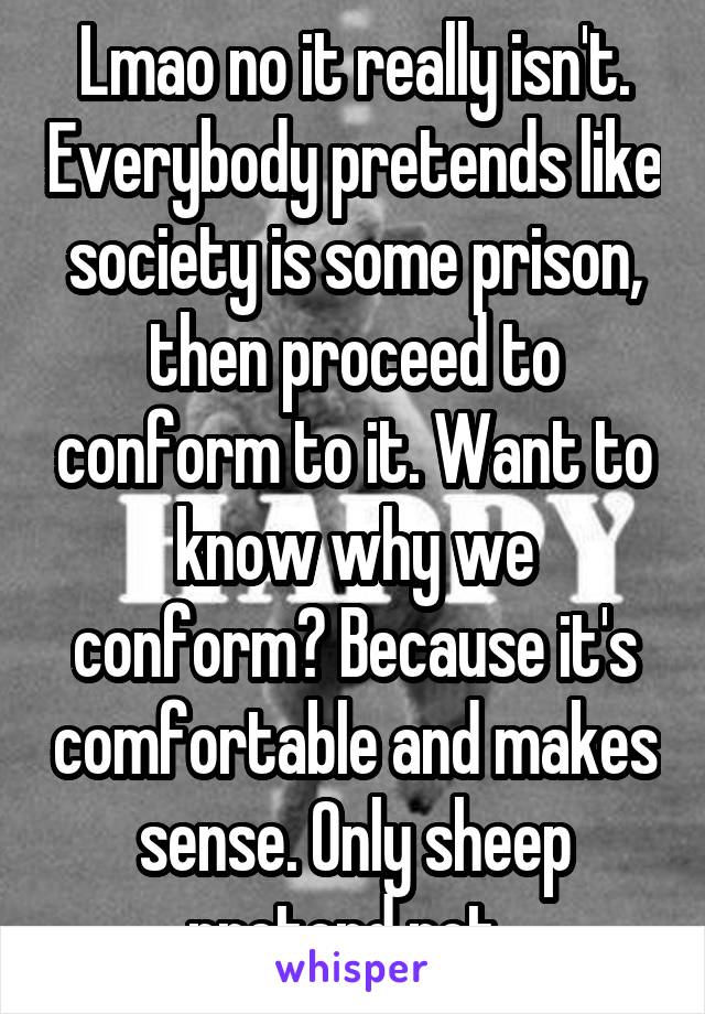 Lmao no it really isn't. Everybody pretends like society is some prison, then proceed to conform to it. Want to know why we conform? Because it's comfortable and makes sense. Only sheep pretend not. 