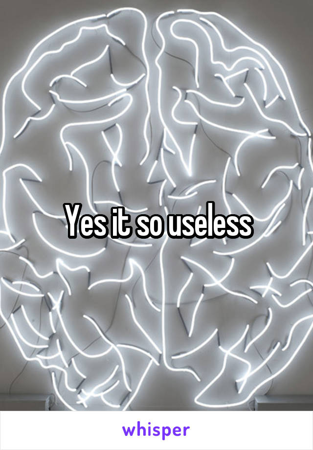 Yes it so useless