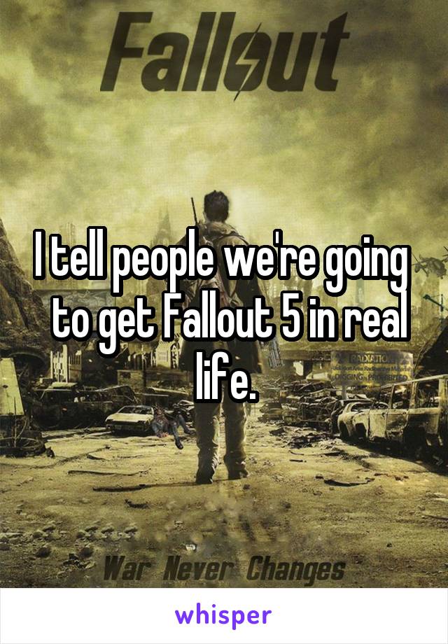 I tell people we're going 
 to get Fallout 5 in real life.