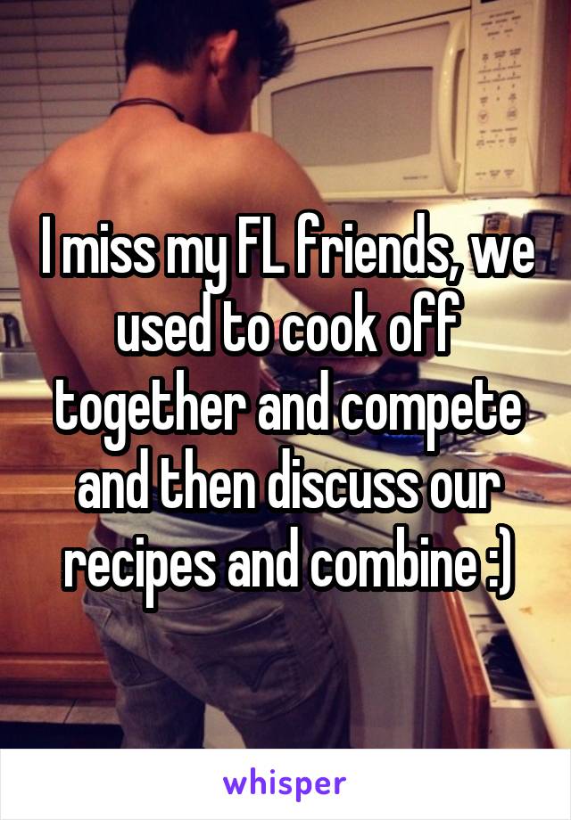 I miss my FL friends, we used to cook off together and compete and then discuss our recipes and combine :)