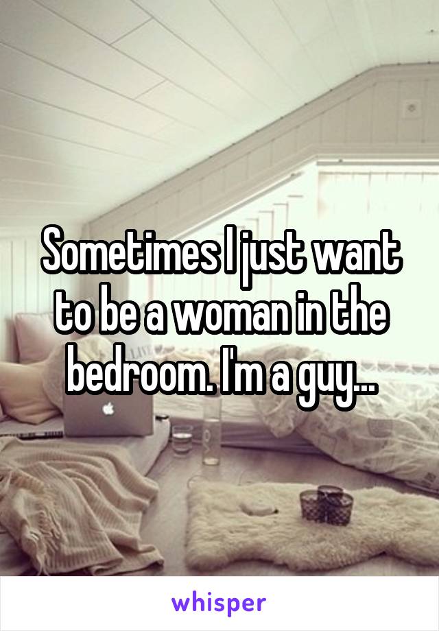 Sometimes I just want to be a woman in the bedroom. I'm a guy...