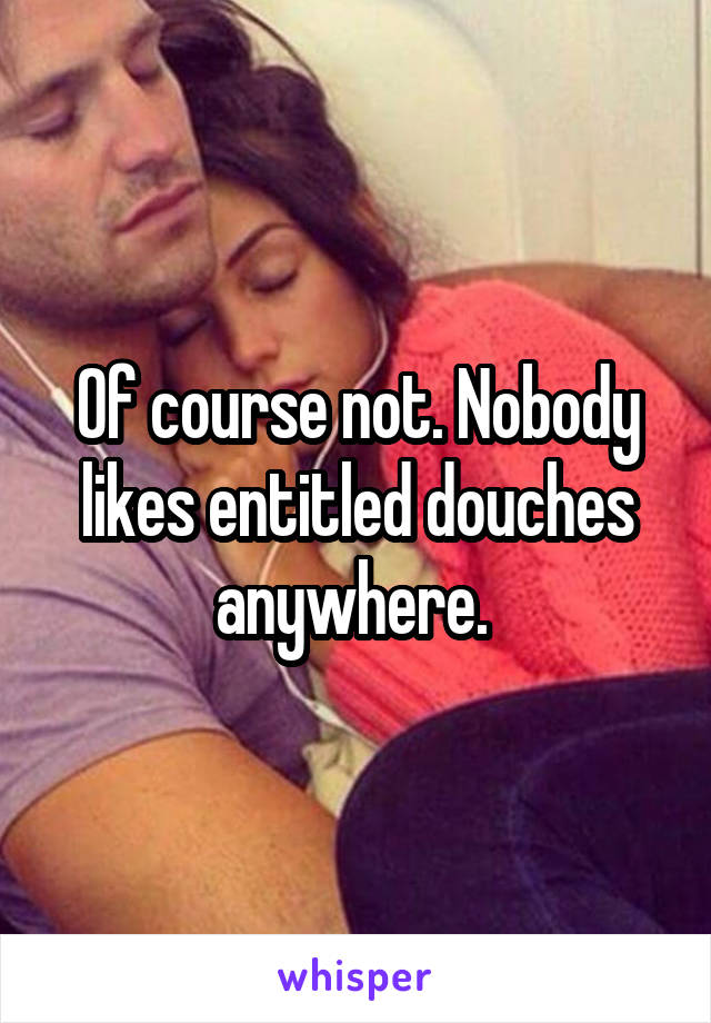 Of course not. Nobody likes entitled douches anywhere. 