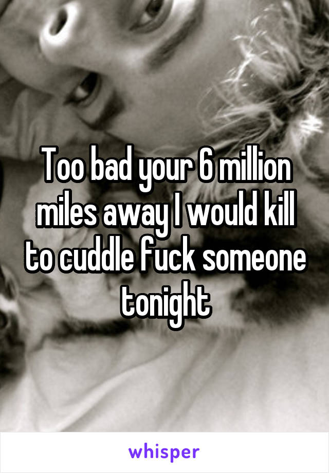 Too bad your 6 million miles away I would kill to cuddle fuck someone tonight