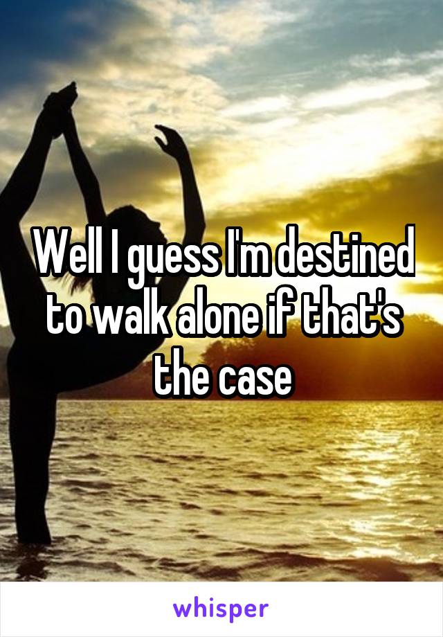 Well I guess I'm destined to walk alone if that's the case
