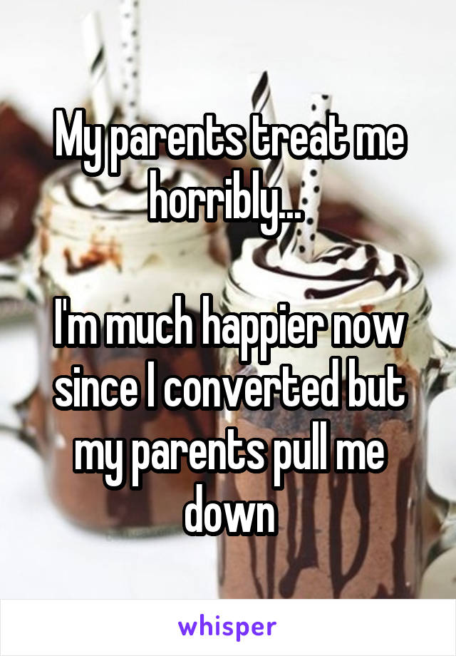 My parents treat me horribly... 

I'm much happier now since I converted but my parents pull me down