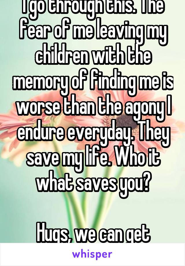 I go through this. The fear of me leaving my children with the memory of finding me is worse than the agony I endure everyday. They save my life. Who it what saves you?

Hugs, we can get through this.