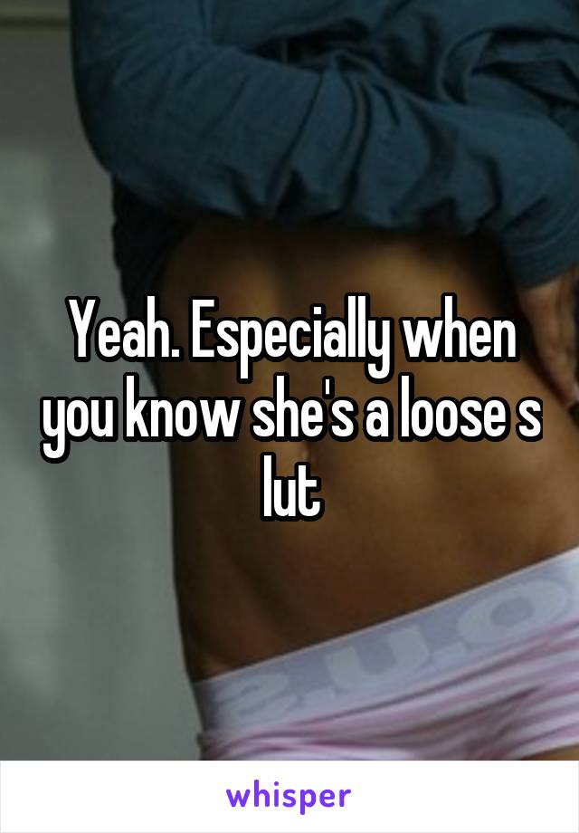 Yeah. Especially when you know she's a loose s lut