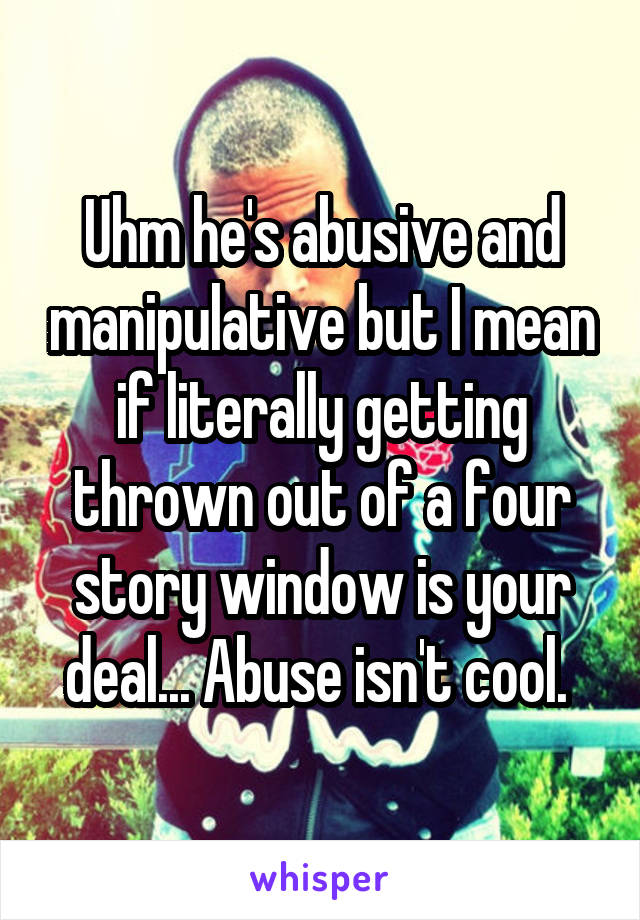 Uhm he's abusive and manipulative but I mean if literally getting thrown out of a four story window is your deal... Abuse isn't cool. 