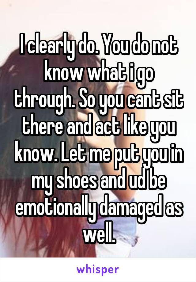 I clearly do. You do not know what i go through. So you cant sit there and act like you know. Let me put you in my shoes and ud be emotionally damaged as well.