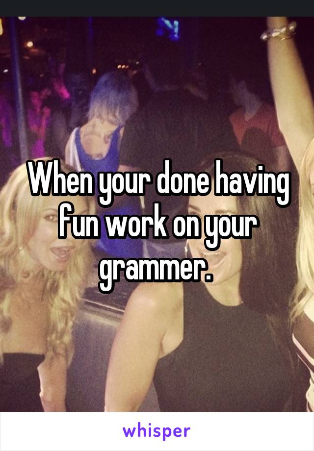 When your done having fun work on your grammer. 