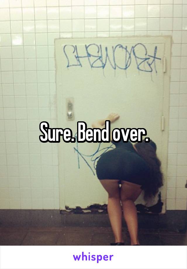 Sure. Bend over.