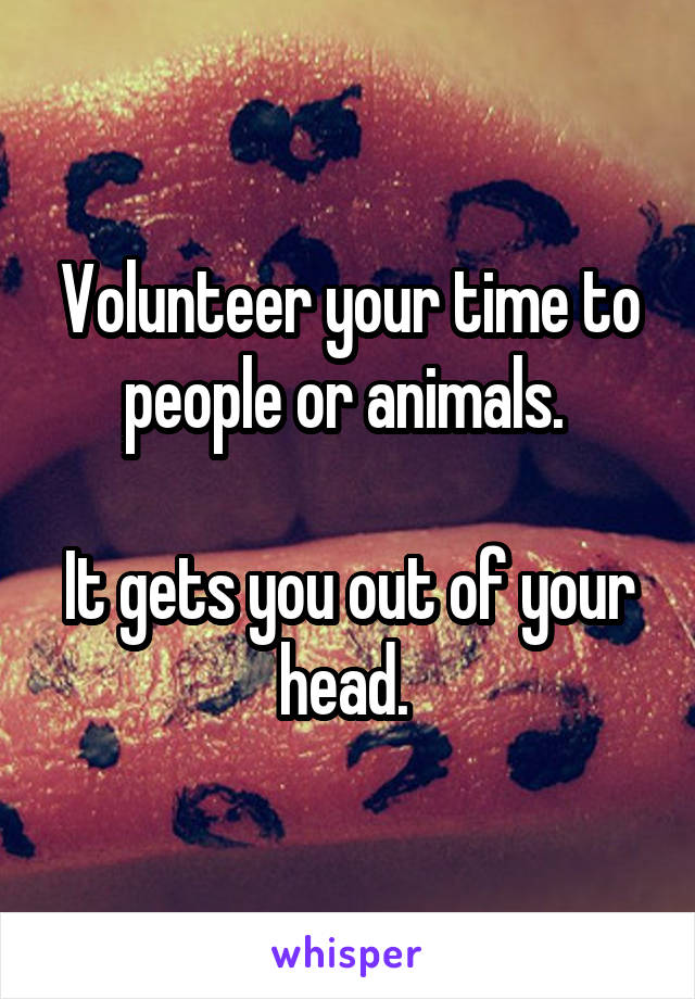 Volunteer your time to people or animals. 

It gets you out of your head. 