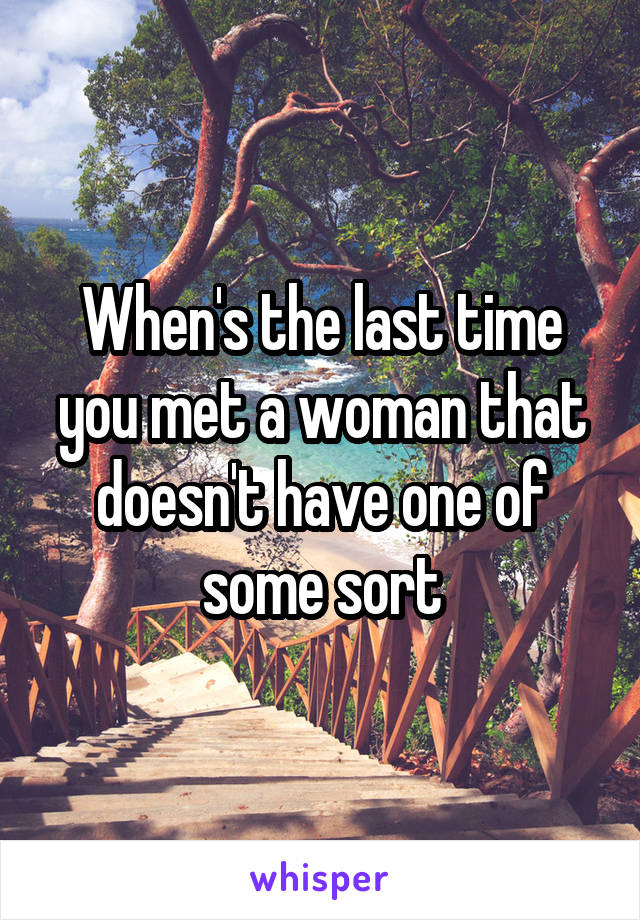 When's the last time you met a woman that doesn't have one of some sort