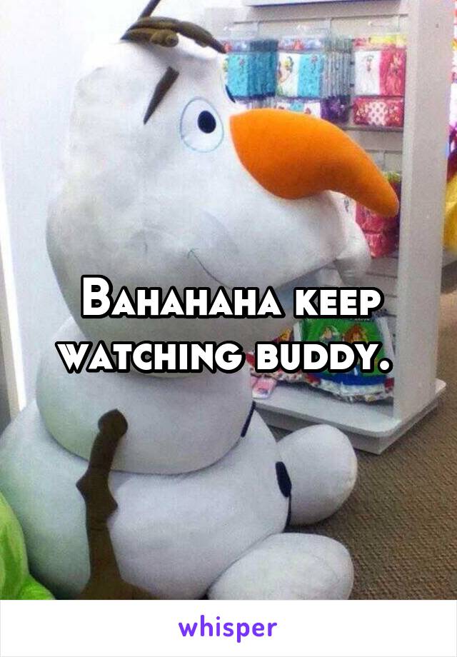 Bahahaha keep watching buddy. 